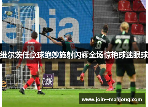 维尔茨任意球绝妙施射闪耀全场惊艳球迷眼球
