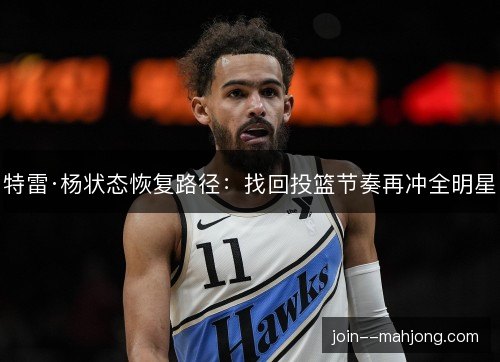 特雷·杨状态恢复路径：找回投篮节奏再冲全明星